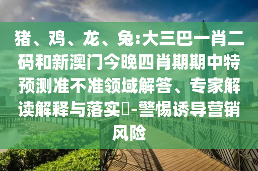 猪、鸡、龙、兔:大三巴一肖二码和新澳门今晚四肖期期中特预测准不准领域解答、专家解读解释与落实​-警惕诱导营销风险
