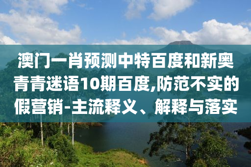 澳门一肖预测中特百度和新奥青青迷语10期百度,防范不实的假营销-主流释义、解释与落实