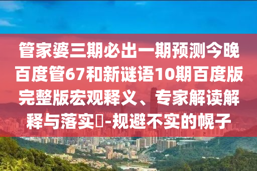 管家婆三期必出一期预测今晚百度管67和新谜语10期百度版完整版宏观释义、专家解读解释与落实​-规避不实的幌子