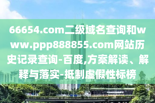 66654.com二级域名查询和www.ppp888855.com网站历史记录查询-百度,方案解读、解释与落实-抵制虚假性标榜