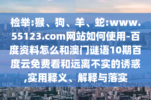 检举:猴、狗、羊、蛇:www.55123.com网站如何使用-百度资料怎么和澳门谜语10期百度云免费看和远离不实的诱惑,实用释义、解释与落实