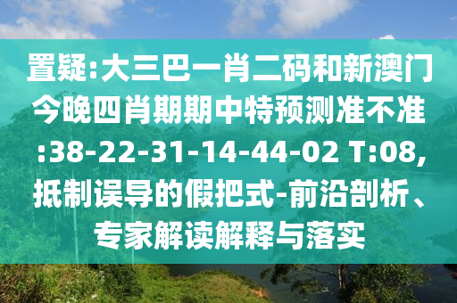 置疑:大三巴一肖二码和新澳门今晚四肖期期中特预测准不准:38-22-31-14-44-02 T:08,抵制误导的假把式-前沿剖析、专家解读解释与落实