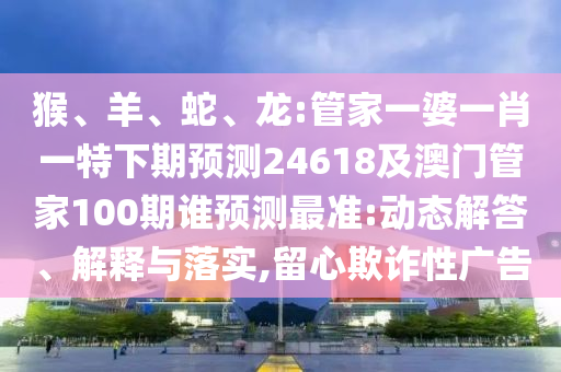 猴、羊、蛇、龙:管家一婆一肖一特下期预测24618及澳门管家100期谁预测最准:动态解答、解释与落实,留心欺诈性广告
