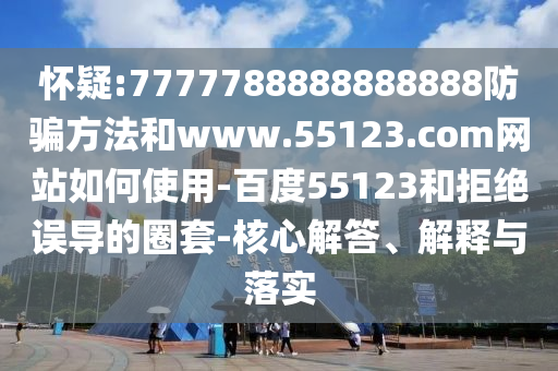 怀疑:7777788888888888防骗方法和www.55123.com网站如何使用-百度55123和拒绝误导的圈套-核心解答、解释与落实