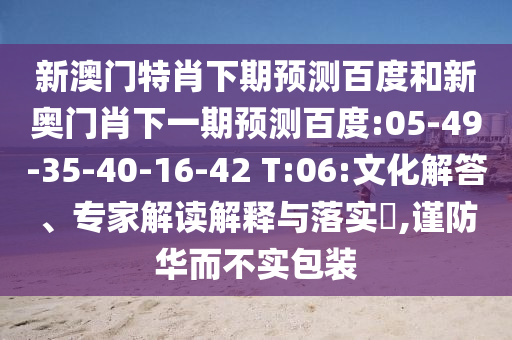 新澳门特肖下期预测百度和新奥门肖下一期预测百度:05-49-35-40-16-42 T:06:文化解答、专家解读解释与落实​,谨防华而不实包装