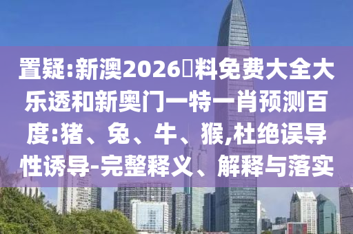 置疑:新澳2026資料免费大全大乐透和新奥门一特一肖预测百度:猪、兔、牛、猴,杜绝误导性诱导-完整释义、解释与落实