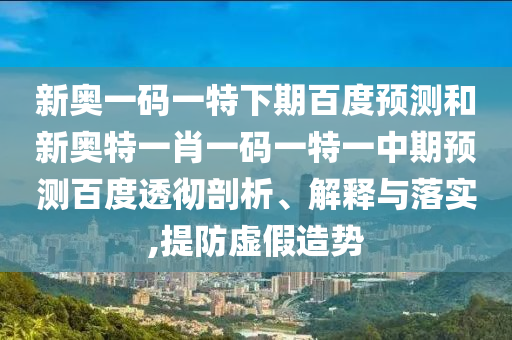 新奥一码一特下期百度预测和新奥特一肖一码一特一中期预测百度透彻剖析、解释与落实,提防虚假造势