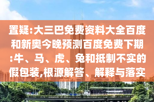 置疑:大三巴免费资料大全百度和新奥今晚预测百度免费下期:牛、马、虎、兔和抵制不实的假包装,根源解答、解释与落实