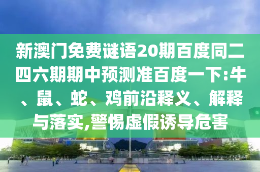 新澳门免费谜语20期百度同二四六期期中预测准百度一下:牛、鼠、蛇、鸡前沿释义、解释与落实,警惕虚假诱导危害