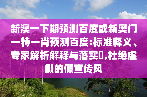 新澳一下期预测百度或新奥门一特一肖预测百度:标准释义、专家解析解释与落实​,杜绝虚假的假宣传风