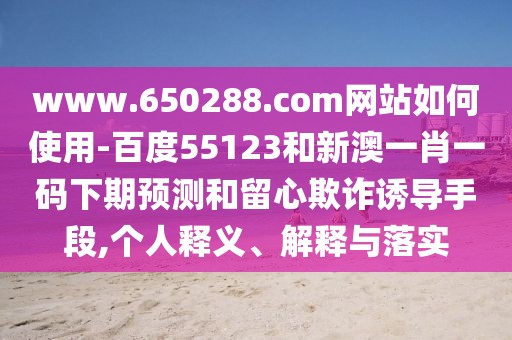 www.650288.com网站如何使用-百度55123和新澳一肖一码下期预测和留心欺诈诱导手段,个人释义、解释与落实