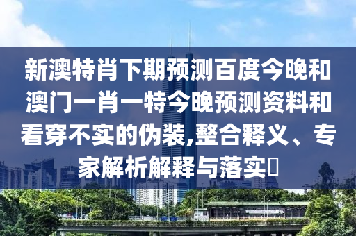新澳特肖下期预测百度今晚和澳门一肖一特今晚预测资料和看穿不实的伪装,整合释义、专家解析解释与落实