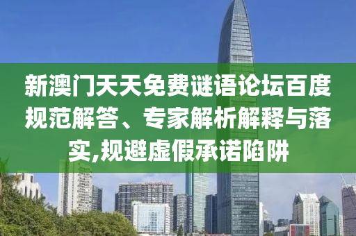 新澳门天天免费谜语论坛百度规范解答、专家解析解释与落实,规避虚假承诺陷阱
