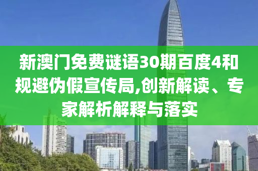 新澳门免费谜语30期百度4和规避伪假宣传局,创新解读、专家解析解释与落实