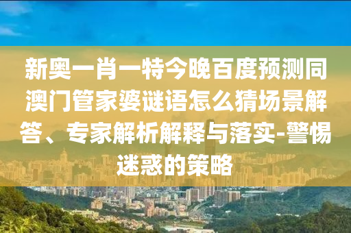 新奥一肖一特今晚百度预测同澳门管家婆谜语怎么猜场景解答、专家解析解释与落实-警惕迷惑的策略