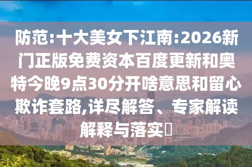 防范:十大美女下江南:2026新门正版免费资本百度更新和奥特今晚9点30分开啥意思和留心欺诈套路,详尽解答、专家解读解释与落实