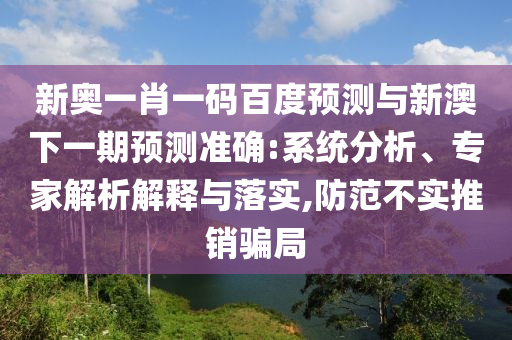 新奥一肖一码百度预测与新澳下一期预测准确:系统分析、专家解析解释与落实,防范不实推销骗局