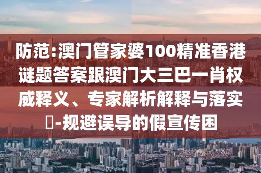 防范:澳门管家婆100精准香港谜题答案跟澳门大三巴一肖权威释义、专家解析解释与落实-规避误导的假宣传困