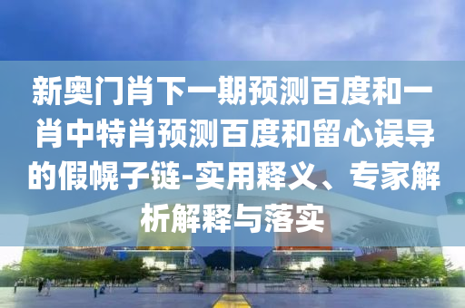 新奥门肖下一期预测百度和一肖中特肖预测百度和留心误导的假幌子链-实用释义、专家解析解释与落实
