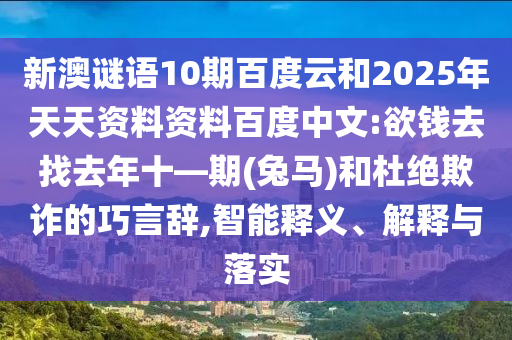 新澳谜语10期百度云和2025年天天资料资料百度中文:欲钱去找去年十—期(兔马)和杜绝欺诈的巧言辞,智能释义、解释与落实