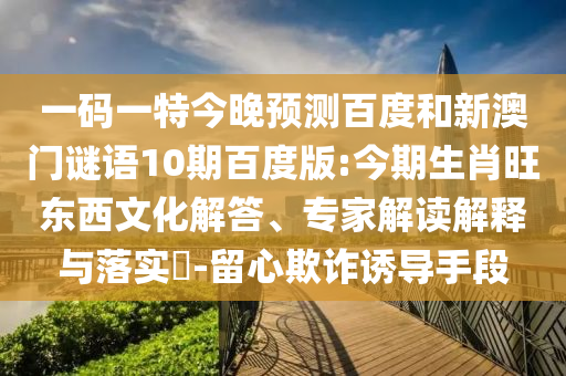 一码一特今晚预测百度和新澳门谜语10期百度版:今期生肖旺东西文化解答、专家解读解释与落实​-留心欺诈诱导手段