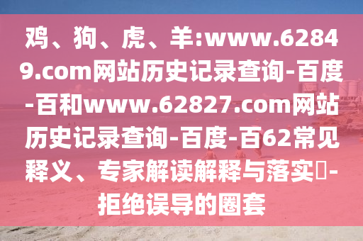 鸡、狗、虎、羊:www.62849.com网站历史记录查询-百度-百和www.62827.com网站历史记录查询-百度-百62常见释义、专家解读解释与落实​-拒绝误导的圈套