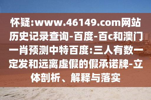 怀疑:www.46149.com网站历史记录查询-百度-百c和澳门一肖预测中特百度:三人有数一定发和远离虚假的假承诺牌-立体剖析、解释与落实
