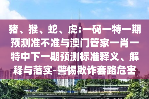 猪、猴、蛇、虎:一码一特一期预测准不准与澳门管家一肖一特中下一期预测标准释义、解释与落实-警惕欺诈套路危害