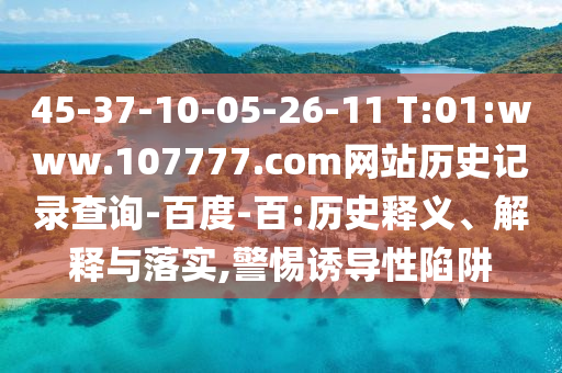 45-37-10-05-26-11 T:01:www.107777.com网站历史记录查询-百度-百:历史释义、解释与落实,警惕诱导性陷阱