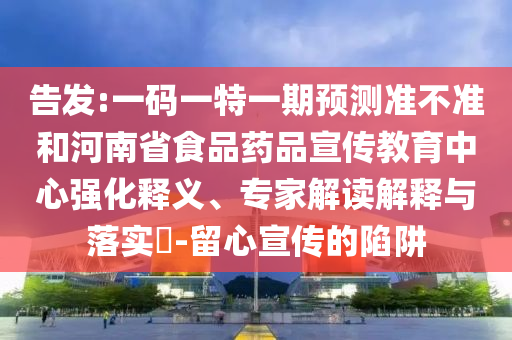 告发:一码一特一期预测准不准和河南省食品药品宣传教育中心强化释义、专家解读解释与落实-留心宣传的陷阱