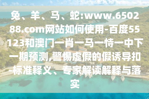 兔、羊、马、蛇:www.650288.com网站如何使用-百度55123和澳门一肖一马一恃一中下一期预测,警惕虚假的假诱导扣-标准释义、专家解读解释与落实