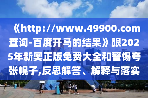 《http://www.49900.com查询-百度开马的结果》跟2025年新奥正版免费大全和警惕夸张幌子,反思解答、解释与落实