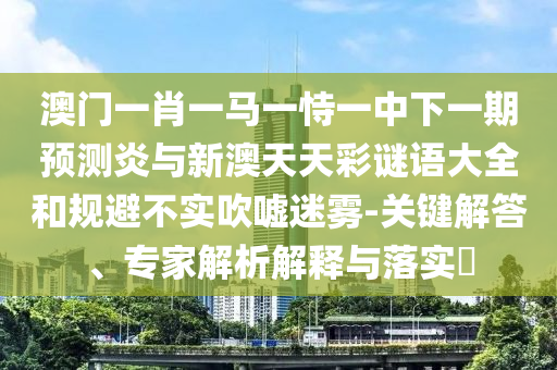 澳门一肖一马一恃一中下一期预测炎与新澳天天彩谜语大全和规避不实吹嘘迷雾-关键解答、专家解析解释与落实​