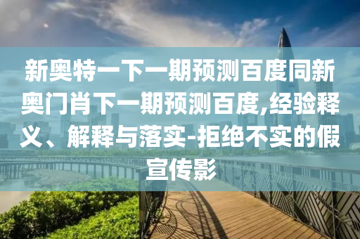新奥特一下一期预测百度同新奥门肖下一期预测百度,经验释义、解释与落实-拒绝不实的假宣传影