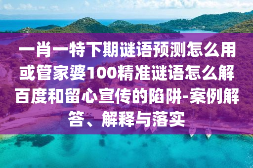 一肖一特下期谜语预测怎么用或管家婆100精准谜语怎么解百度和留心宣传的陷阱-案例解答、解释与落实