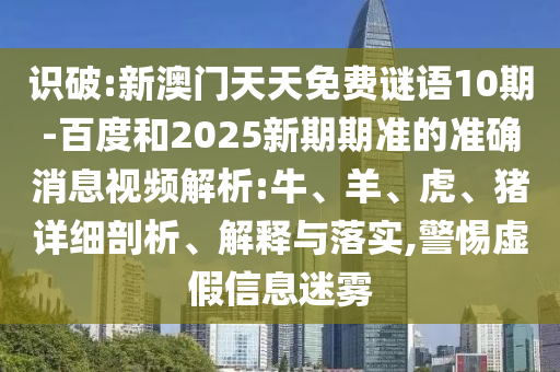识破:新澳门天天免费谜语10期-百度和2025新期期准的准确消息视频解析:牛、羊、虎、猪详细剖析、解释与落实,警惕虚假信息迷雾
