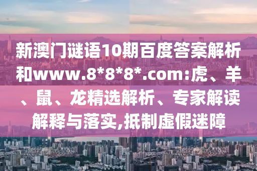 新澳门谜语10期百度答案解析和www.8*8*8*.com:虎、羊、鼠、龙精选解析、专家解读解释与落实,抵制虚假迷障