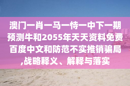 澳门一肖一马一恃一中下一期预测牛和2055年天天资料免费百度中文和防范不实推销骗局,战略释义、解释与落实
