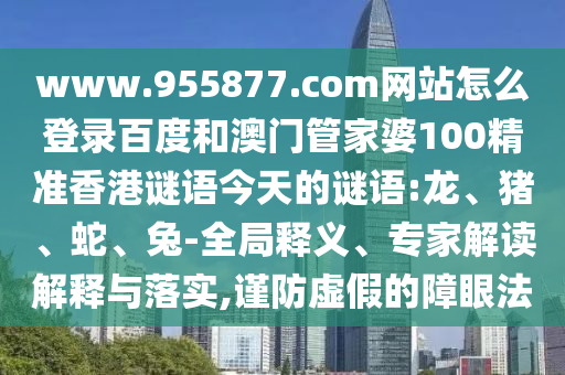 www.955877.com网站怎么登录百度和澳门管家婆100精准香港谜语今天的谜语:龙、猪、蛇、兔-全局释义、专家解读解释与落实,谨防虚假的障眼法