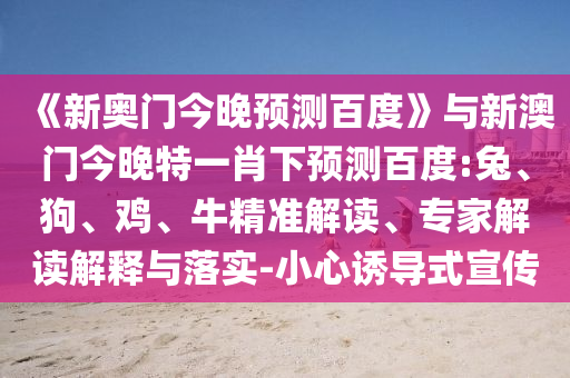 《新奥门今晚预测百度》与新澳门今晚特一肖下预测百度:兔、狗、鸡、牛精准解读、专家解读解释与落实-小心诱导式宣传