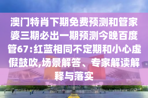 澳门特肖下期免费预测和管家婆三期必出一期预测今晚百度管67:红蓝相同不定期和小心虚假鼓吹,场景解答、专家解读解释与落实
