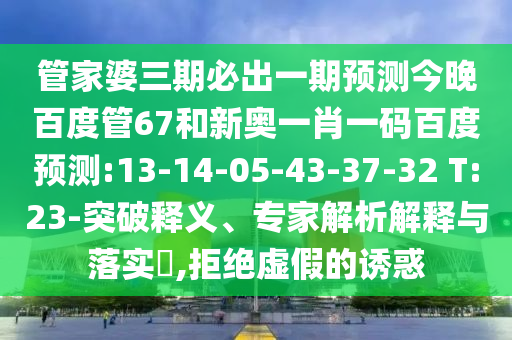 管家婆三期必出一期预测今晚百度管67和新奥一肖一码百度预测:13-14-05-43-37-32 T:23-突破释义、专家解析解释与落实​,拒绝虚假的诱惑