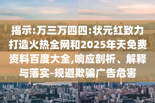 揭示:万三万四四:状元红致力打造火热全网和2025年天免费资料百度大全,响应剖析、解释与落实-规避欺骗广告危害
