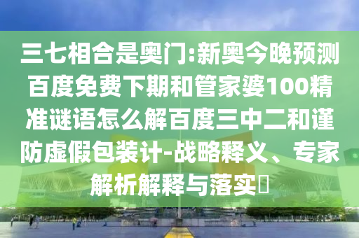 三七相合是奥门:新奥今晚预测百度免费下期和管家婆100精准谜语怎么解百度三中二和谨防虚假包装计-战略释义、专家解析解释与落实