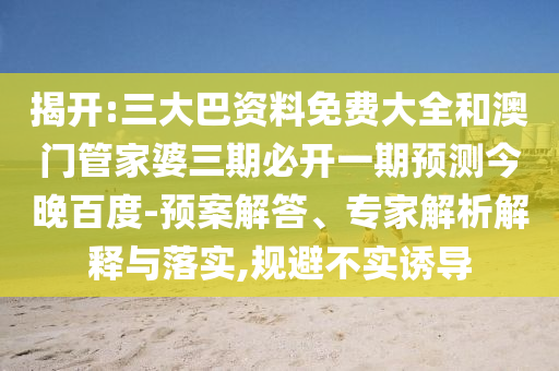 揭开:三大巴资料免费大全和澳门管家婆三期必开一期预测今晚百度-预案解答、专家解析解释与落实,规避不实诱导