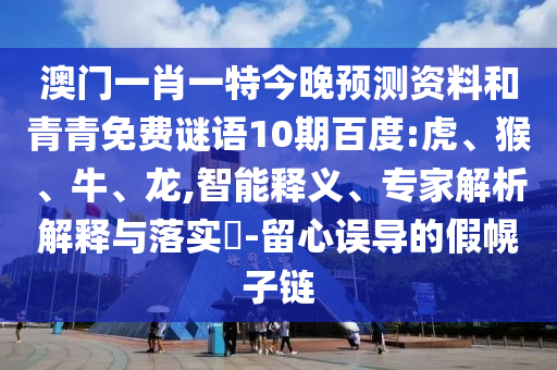 澳门一肖一特今晚预测资料和青青免费谜语10期百度:虎、猴、牛、龙,智能释义、专家解析解释与落实​-留心误导的假幌子链