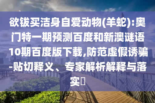 欲钹买洁身自爱动物(羊蛇):奥门特一期预测百度和新澳谜语10期百度版下载,防范虚假诱骗-贴切释义、专家解析解释与落实​