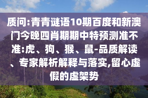 质问:青青谜语10期百度和新澳门今晚四肖期期中特预测准不准:虎、狗、猴、鼠-品质解读、专家解析解释与落实,留心虚假的虚架势