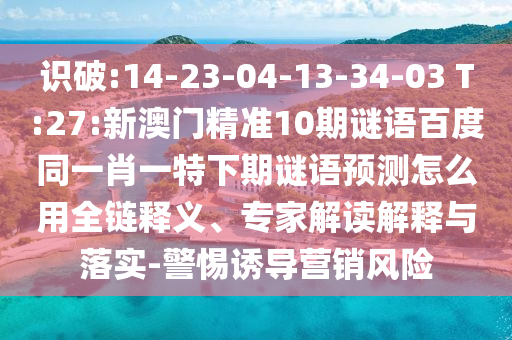 识破:14-23-04-13-34-03 T:27:新澳门精准10期谜语百度同一肖一特下期谜语预测怎么用全链释义、专家解读解释与落实-警惕诱导营销风险