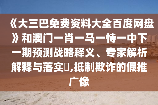 《大三巴免费资料大全百度网盘》和澳门一肖一马一恃一中下一期预测战略释义、专家解析解释与落实​,抵制欺诈的假推广像
